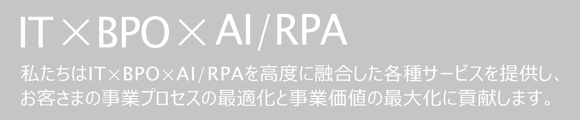 IT × BPO × AI/RPA　私たちはIT×BPO×AI/RPAを高度に融合した各種サービスを提供し、お客さまの事業プロセスの最適化と事業価値の最大化に貢献します。
